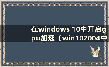 在windows 10中开启gpu加速（win102004中如何开启gpu加速）